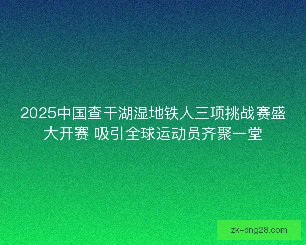 2025中国查干湖湿地铁人三项挑战赛盛大开赛 吸引全球运动员齐聚一堂