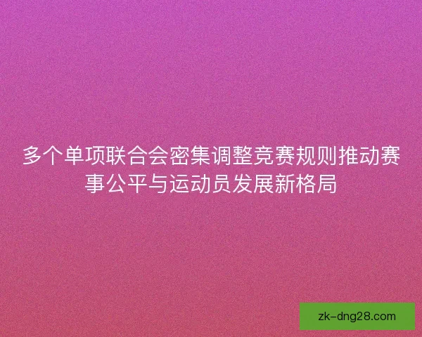 多个单项联合会密集调整竞赛规则推动赛事公平与运动员发展新格局