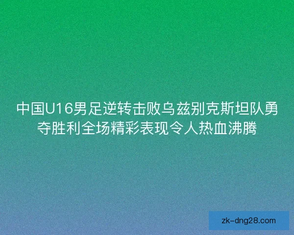 中国U16男足逆转击败乌兹别克斯坦队勇夺胜利全场精彩表现令人热血沸腾